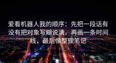 爱看机器人我的顺序：先把一段话有没有把对象写糊说清，再画一条时间线，最后像整理笔记