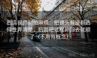西瓜视频别怕麻烦：把镜头有没有选择性弄清楚，后面把过程补回去就顺了（不用背概念）