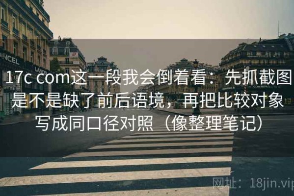 17c com这一段我会倒着看：先抓截图是不是缺了前后语境，再把比较对象写成同口径对照（像整理笔记）