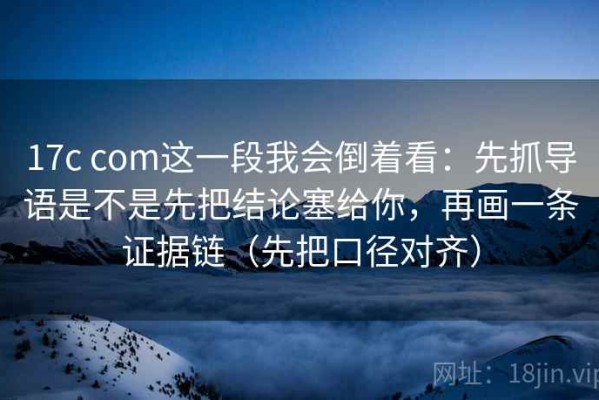 17c com这一段我会倒着看：先抓导语是不是先把结论塞给你，再画一条证据链（先把口径对齐）