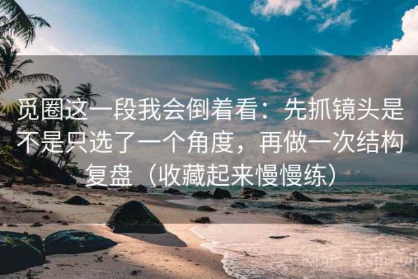 觅圈这一段我会倒着看：先抓镜头是不是只选了一个角度，再做一次结构复盘（收藏起来慢慢练）