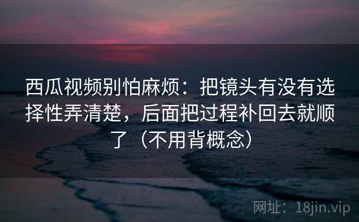 西瓜视频别怕麻烦:把镜头有没有选择性弄清楚,后面把过程补回去就顺了(不用背概念) 西瓜视频别怕麻烦:把镜头有没有选择性弄清楚,后面把过程补回去就顺了(不用背概念)
