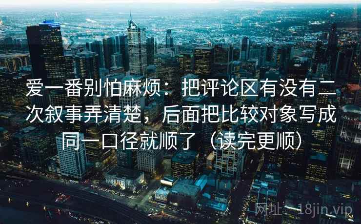 爱一番别怕麻烦：把评论区有没有二次叙事弄清楚，后面把比较对象写成同一口径就顺了（读完更顺）