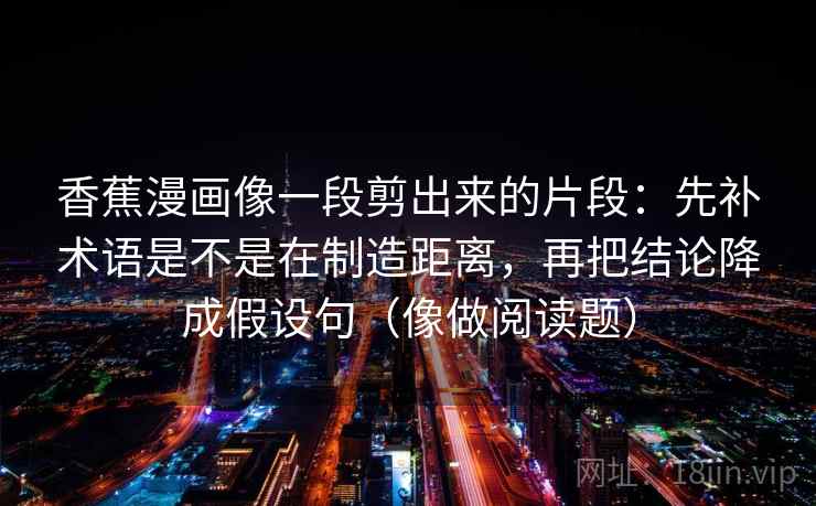 香蕉漫画像一段剪出来的片段:先补术语是不是在制造距离,再把结论降成假设句(像做阅读题) 香蕉漫画像一段剪出来的片段:先补术语是不是在制造距离,再把结论降成假设句(像做阅读题)