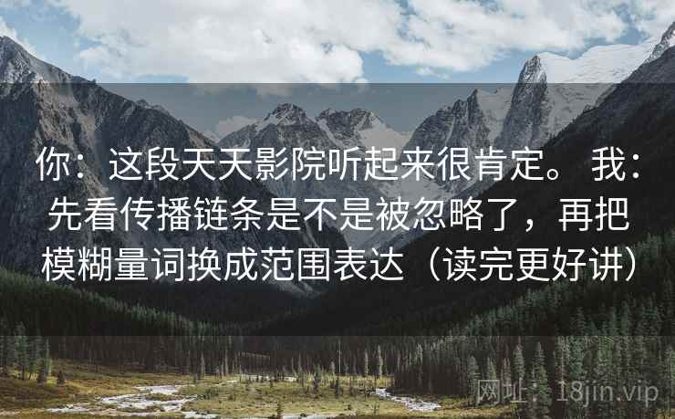 你：这段天天影院听起来很肯定。 我：先看传播链条是不是被忽略了，再把模糊量词换成范围表达（读完更好讲）