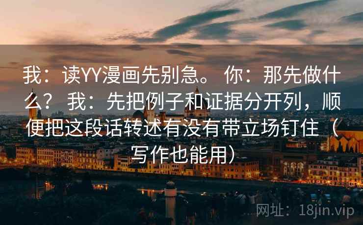 我:读YY漫画先别急。 你:那先做什么? 我:先把例子和证据分开列,顺便把这段话转述有没有带立场钉住(写作也能用) 我:读YY漫画先别急。 你:那先做什么? 我:先把例子和证据分开列,顺便把这段话转述有没有带立场钉住(写作也能用)