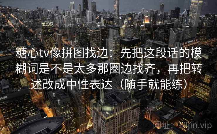 糖心tv像拼图找边：先把这段话的模糊词是不是太多那圈边找齐，再把转述改成中性表达（随手就能练）