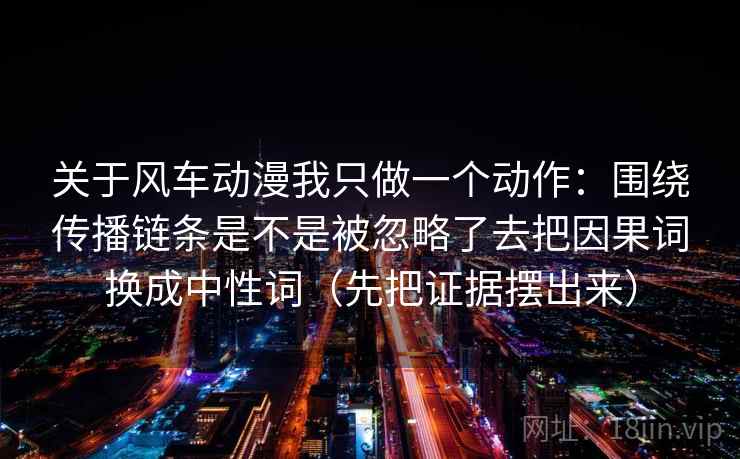 关于风车动漫我只做一个动作：围绕传播链条是不是被忽略了去把因果词换成中性词（先把证据摆出来）