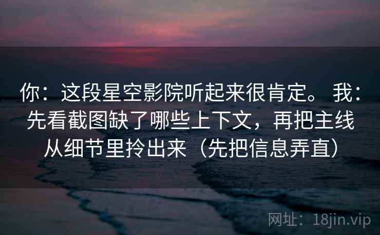 你：这段星空影院听起来很肯定。 我：先看截图缺了哪些上下文，再把主线从细节里拎出来（先把信息弄直）