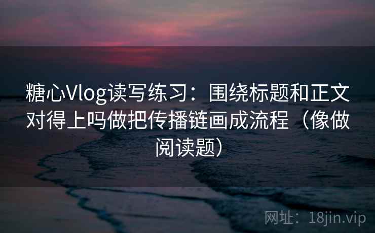 糖心Vlog读写练习：围绕标题和正文对得上吗做把传播链画成流程（像做阅读题）