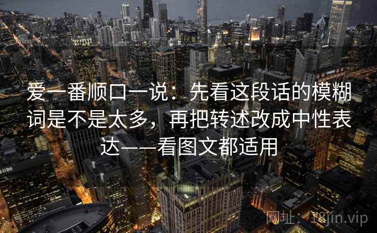 爱一番顺口一说：先看这段话的模糊词是不是太多，再把转述改成中性表达——看图文都适用