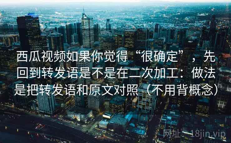 西瓜视频如果你觉得“很确定”，先回到转发语是不是在二次加工：做法是把转发语和原文对照（不用背概念）