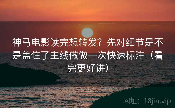 神马电影读完想转发？先对细节是不是盖住了主线做做一次快速标注（看完更好讲）