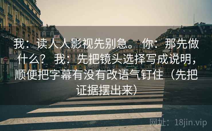 我：读人人影视先别急。 你：那先做什么？ 我：先把镜头选择写成说明，顺便把字幕有没有改语气钉住（先把证据摆出来）