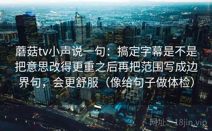 蘑菇tv小声说一句：搞定字幕是不是把意思改得更重之后再把范围写成边界句，会更舒服（像给句子做体检）