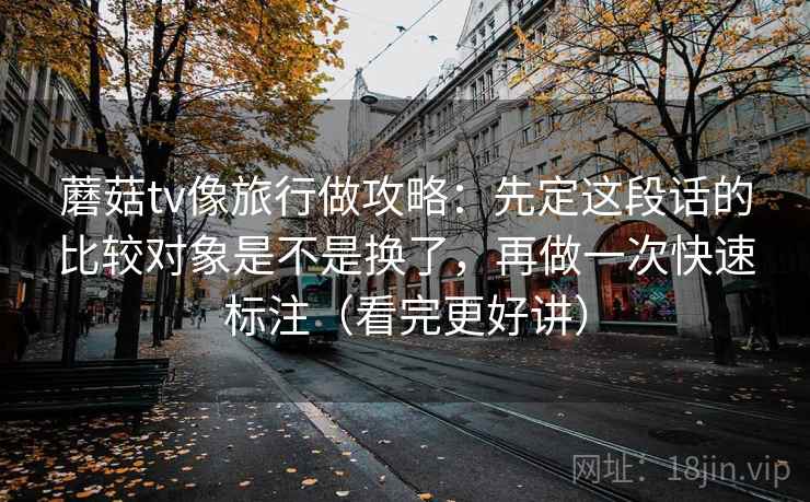 蘑菇tv像旅行做攻略：先定这段话的比较对象是不是换了，再做一次快速标注（看完更好讲）