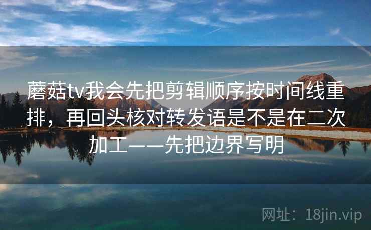 蘑菇tv我会先把剪辑顺序按时间线重排，再回头核对转发语是不是在二次加工——先把边界写明