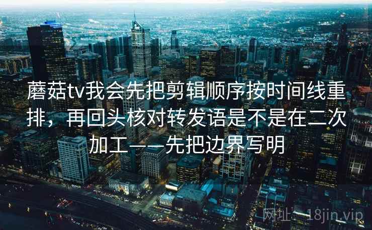 蘑菇tv我会先把剪辑顺序按时间线重排，再回头核对转发语是不是在二次加工——先把边界写明