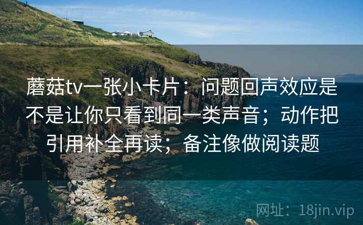蘑菇tv一张小卡片：问题回声效应是不是让你只看到同一类声音；动作把引用补全再读；备注像做阅读题